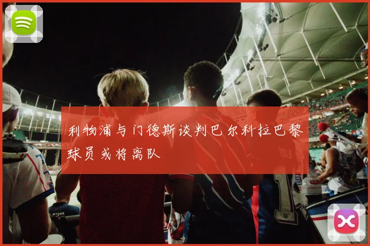 利物浦与门德斯谈判巴尔科拉巴黎球员或将离队