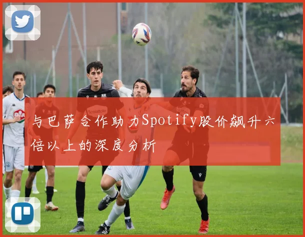 与巴萨合作助力Spotify股价飙升六倍以上的深度分析