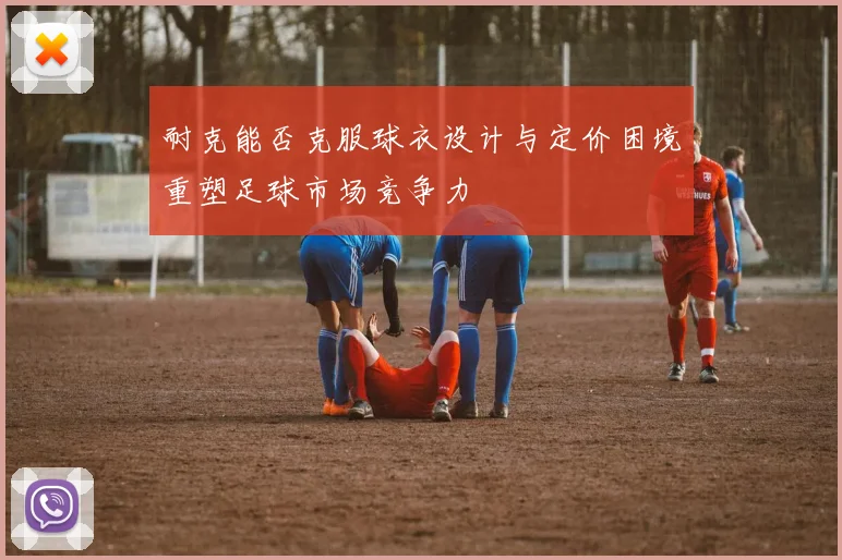 耐克能否克服球衣设计与定价困境重塑足球市场竞争力