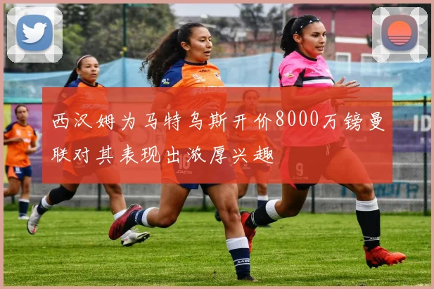 西汉姆为马特乌斯开价8000万镑曼联对其表现出浓厚兴趣