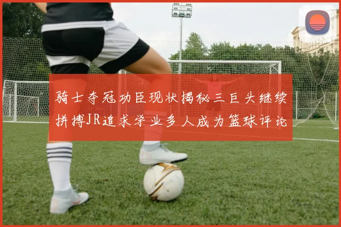 骑士夺冠功臣现状揭秘三巨头继续拼搏JR追求学业多人成为篮球评论员