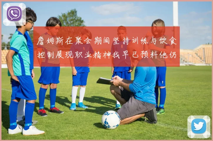 詹姆斯在聚会期间坚持训练与饮食控制展现职业精神我早已预料他仍将出战