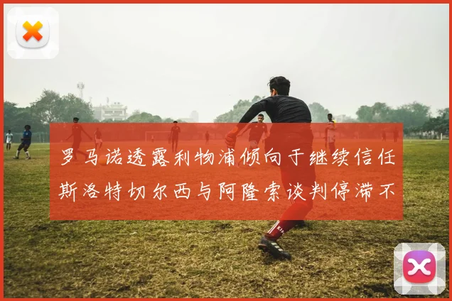 罗马诺透露利物浦倾向于继续信任斯洛特切尔西与阿隆索谈判停滞不前