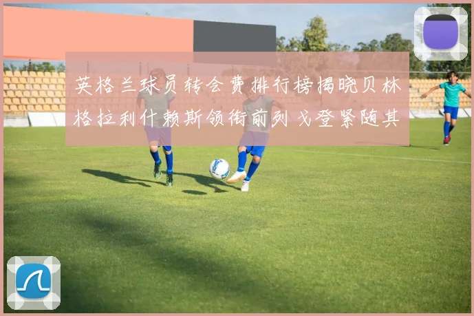 英格兰球员转会费排行榜揭晓贝林格拉利什赖斯领衔前列戈登紧随其后
