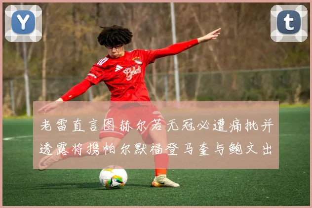 老雷直言图赫尔若无冠必遭痛批并透露将携帕尔默福登马奎与鲍文出战
