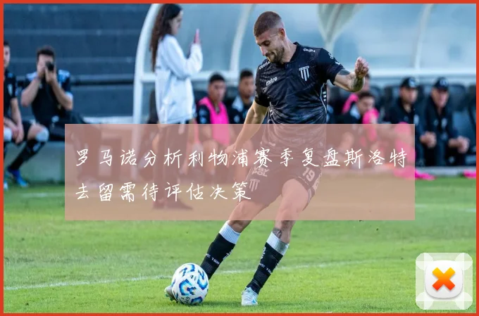 罗马诺分析利物浦赛季复盘斯洛特去留需待评估决策