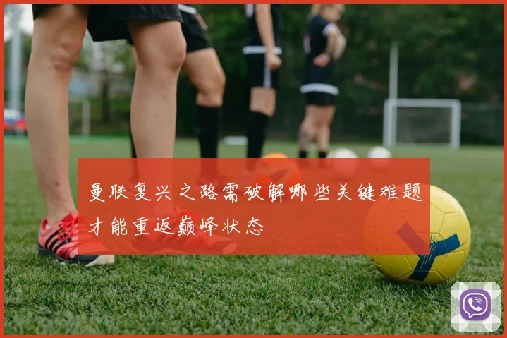 曼联复兴之路需破解哪些关键难题才能重返巅峰状态