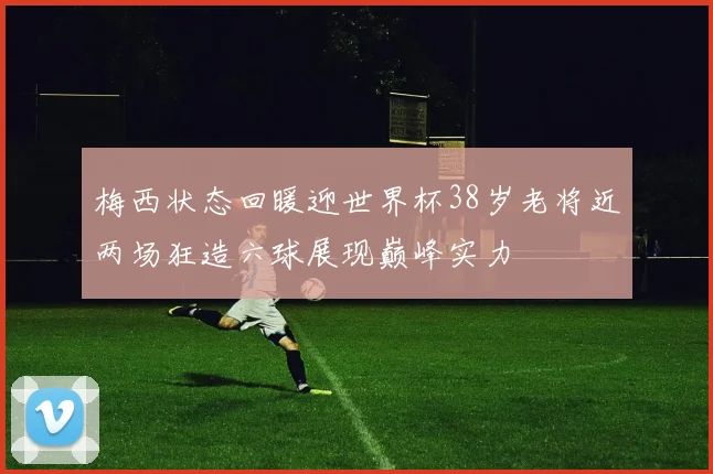 梅西状态回暖迎世界杯38岁老将近两场狂造六球展现巅峰实力