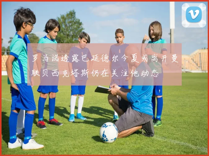 罗马诺透露巴延德尔今夏或离开曼联贝西克塔斯仍在关注他动态