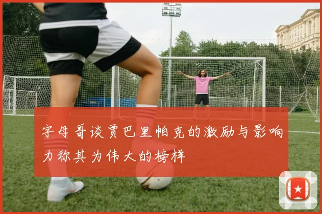 字母哥谈贾巴里帕克的激励与影响力称其为伟大的榜样