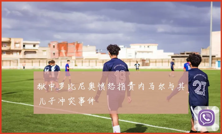 狱中罗比尼奥愤怒指责内马尔与其儿子冲突事件