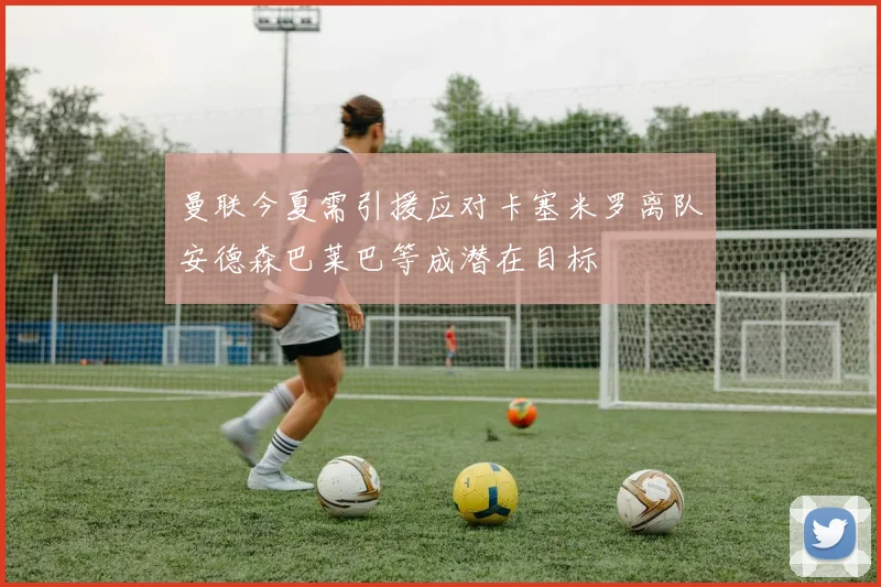 曼联今夏需引援应对卡塞米罗离队安德森巴莱巴等成潜在目标