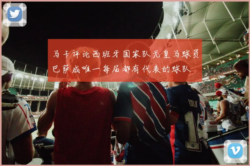 马卡评论西班牙国家队无皇马球员巴萨成唯一每届都有代表的球队