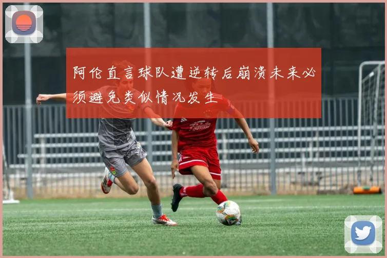 阿伦直言球队遭逆转后崩溃未来必须避免类似情况发生