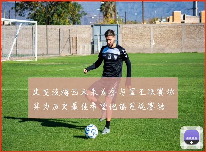 皮克谈梅西未来或参与国王联赛称其为历史最佳希望他能重返赛场