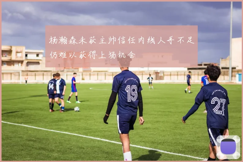 杨瀚森未获主帅信任内线人手不足仍难以获得上场机会