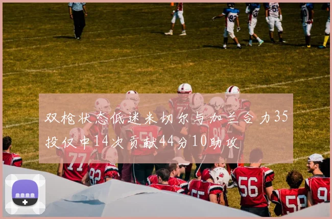 双枪状态低迷米切尔与加兰合力35投仅中14次贡献44分10助攻