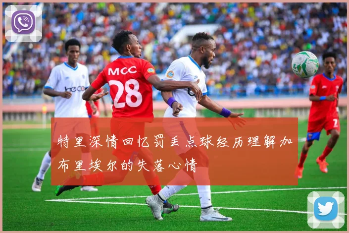 特里深情回忆罚丢点球经历理解加布里埃尔的失落心情