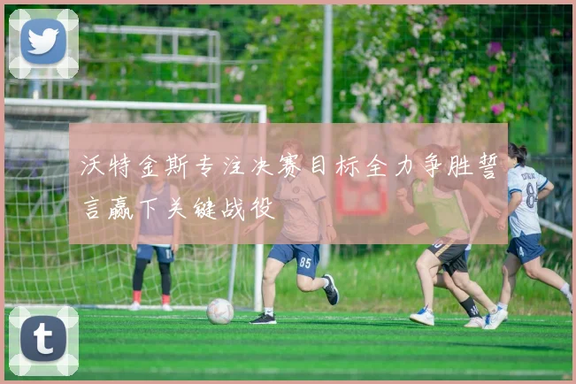 沃特金斯专注决赛目标全力争胜誓言赢下关键战役