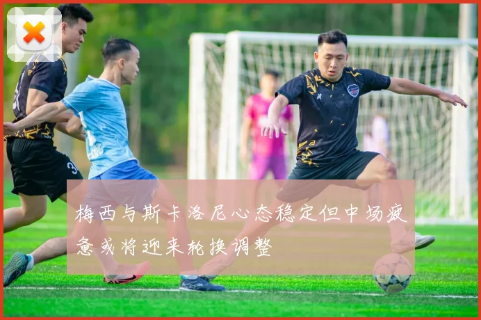 梅西与斯卡洛尼心态稳定但中场疲惫或将迎来轮换调整