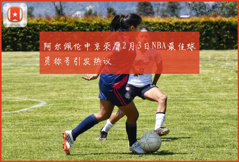 阿尔佩伦申京荣膺2月3日NBA最佳球员称号引发热议