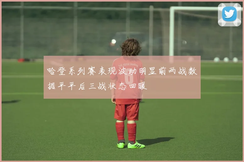 哈登系列赛表现波动明显前两战数据平平后三战状态回暖