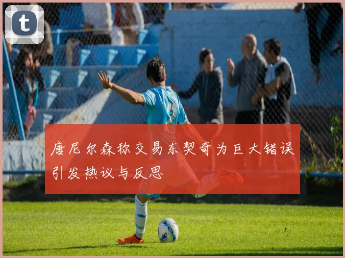 唐尼尔森称交易东契奇为巨大错误引发热议与反思