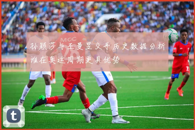 孙颖莎与王曼昱交手历史数据分析谁在奥运周期更具优势